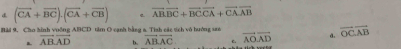 d. (vector CA+vector BC).(vector CA+vector CB) c. vector AB.vector BC+vector BC.vector CA+vector CA.vector AB
Bài 9. Cho hình vuồng ABCD tăm O cạnh bằng a. Tinh các tích vô hướng sau
a. vector AB.vector AD vector AB.vector AC. vector AO.vector AD d. vector OC.vector AB
b.
c.