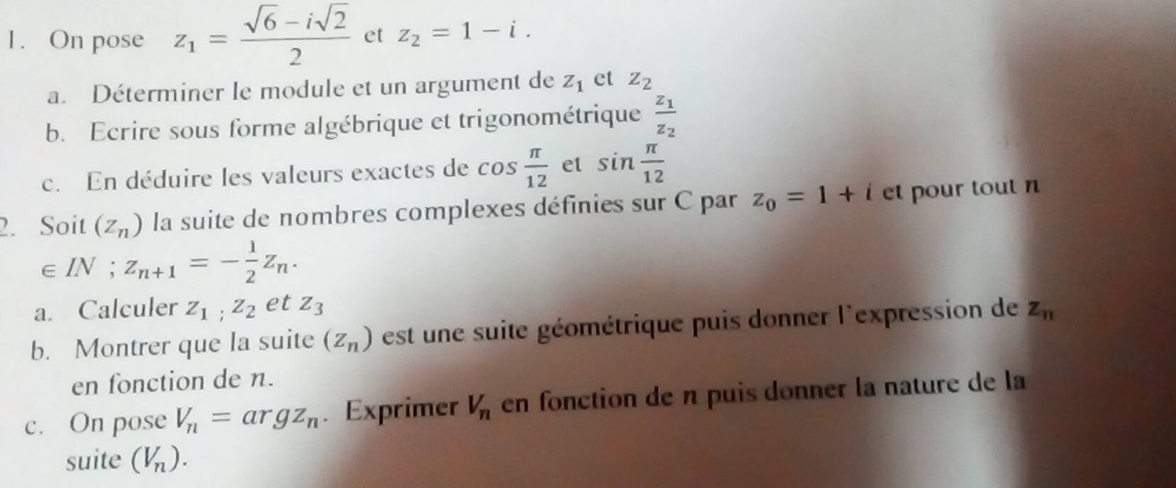 On pose z_1= (sqrt(6)-isqrt(2))/2  et z_2=1-i. 
a. Déterminer le module et un argument de Z_1 et z_2
b. Ecrire sous forme algébrique et trigonométrique frac z_1z_2
c. En déduire les valeurs exactes de cos  π /12  et sin  π /12 
2. Soit (z_n) la suite de nombres complexes définies sur C par z_0=1+i et pour tout n
∈ IN; z_n+1=- 1/2 z_n. 
a. Calculer z_1; z_2 et Z_3
b. Montrer que la suite (z_n) est une suite géométrique puis donner l'expression de z_n
en fonction de n. 
c. On pose V_n= ar gz_n. Exprimer V_n en fonction de n puis donner la nature de la 
suite (V_n).