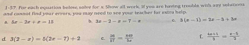 1-57. For each equation below, solve for x. Show all work. If you are having trouble with any solutions 
and cannot find your errors, you may need to see your teacher for extra help. 
b. 
a. 5x-2x+x=15 3x-2-x=7-x c. 3(x-1)=2x-3+3x
d. 3(2-x)=5(2x-7)+2 e.  26/57 = 849/5x 
f.  (4x+1)/3 = (x-5)/2 