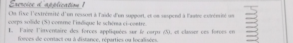 Exercice d'application 1 
On fixe l'extrémité d'un ressort à l'aide d'un support, et on suspend à l'autre extrémité un 
corps solide (S) comme l'indique le schéma ci-contre. 
1. Faire l'inventaire des forces appliquées sur le corps (S), et classer ces forces en 
forces de contact ou à distance, réparties ou localisées.