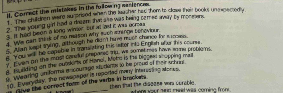 shop t 
II. Correct the mistakes in the following sentences. 
1. The children were surprised when the teacher had them to close their books unexpectedly. 
2. The young girl had a dream that she was being carried away by monsters. 
3. It had been a long winter, but at last it was across. 
4. We can think of no reason why such strange behaviour. 
5. Alan kept trying, although he didn't have much chance for success. 
6. You will be capable in translating this letter into English after this course. 
7. Even on the most careful prepared trip, we sometimes have some problems. 
8. Building on the outskirts of Hanoi, Metro is the biggest shopping mall. 
9. Wearing uniforms encourage students to be proud of their school. 
10. Everyday, the newspaper is reported many interesting stories. 
Give the correct form of the verbs in brackets. 
4 know) then that the disease was curable. 
where your next meal was coming from.