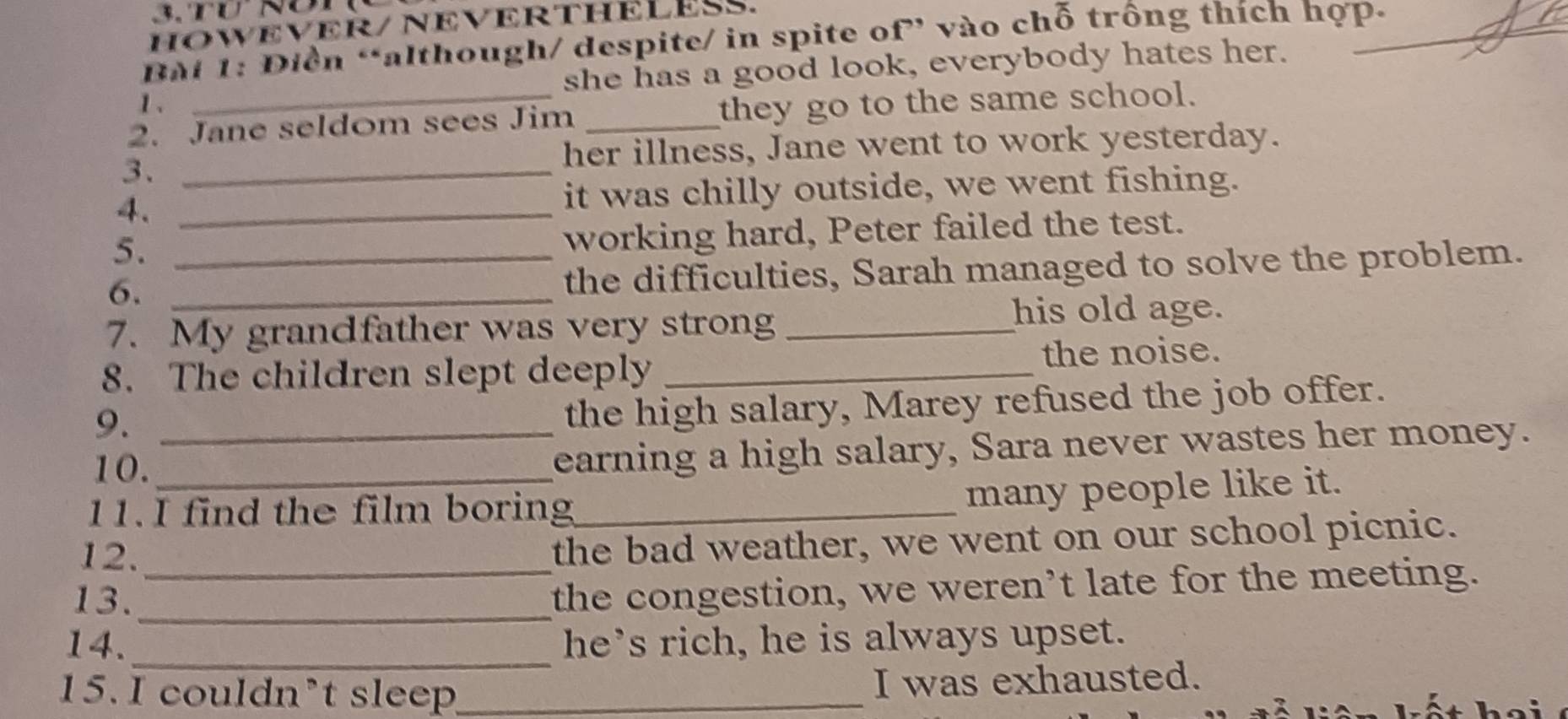 Tu Nón 
HOWEVER/ NEVERTHELESS. 
Bài 1: Điền “although/ despite/ in spite of” vào chỗ trống thích hợp- 
1、 she has a good look, everybody hates her. 
2. Jane seldom sees Jim _they go to the same school. 
3._ 
her illness, Jane went to work yesterday. 
4. _it was chilly outside, we went fishing. 
5._ 
working hard, Peter failed the test. 
6._ 
the difficulties, Sarah managed to solve the problem. 
7. My grandfather was very strong _his old age. 
8. The children slept deeply _the noise. 
9._ 
the high salary, Marey refused the job offer. 
10._ 
earning a high salary, Sara never wastes her money. 
11. I find the film boring_ 
many people like it. 
12._ 
the bad weather, we went on our school picnic. 
13._ 
the congestion, we weren’t late for the meeting. 
14._ he’s rich, he is always upset. 
15. I couldn’t sleep_ 
I was exhausted.