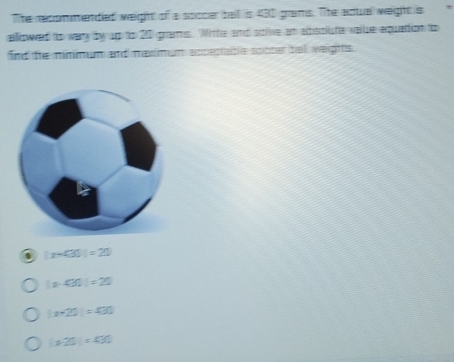 The recommended weight of a soocer ball is 430 gans. The adual weight is !
allowed to wary by up to 20 grams. Witte and soive an absolute value equation to
fird te mnnum and maximum apcepable spoter tal weights .
|r-43|=210
|x-430|=20
x-20=430
|x-20|=430