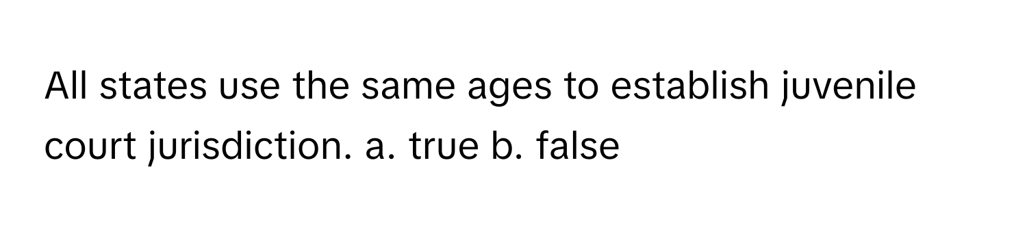 All states use the same ages to establish juvenile court jurisdiction. a. true b. false