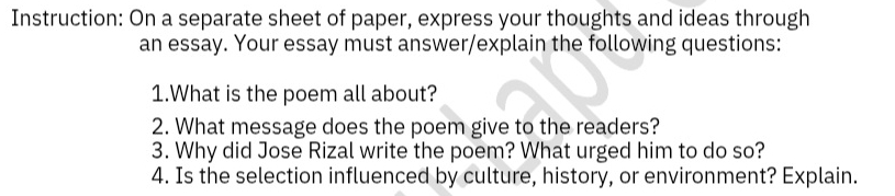 Instruction: On a separate sheet of paper, express your thoughts and ideas through 
an essay. Your essay must answer/explain the following questions: 
1.What is the poem all about? 
2. What message does the poem give to the readers? 
3. Why did Jose Rizal write the poem? What urged him to do so? 
4. Is the selection influenced by culture, history, or environment? Explain.