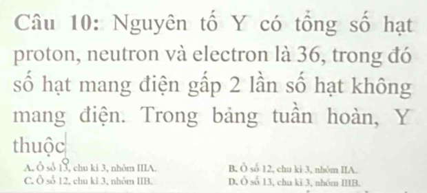 Nguyên tố Y có tổng số hạt
proton, neutron và electron là 36, trong đó
số hạt mang điện gấp 2 lần số hạt không
mang điện. Trong bảng tuần hoàn, Y
thuộc
A. Ô số 13, chu ki 3, nhôm IIIA. B. Ô số 12, chu ki 3, nhôm IIA.
C. Ô số 12, chu kì 3, nhỏm IIB. D. Ô số 13, chu kì 3, nhóm IIIB.