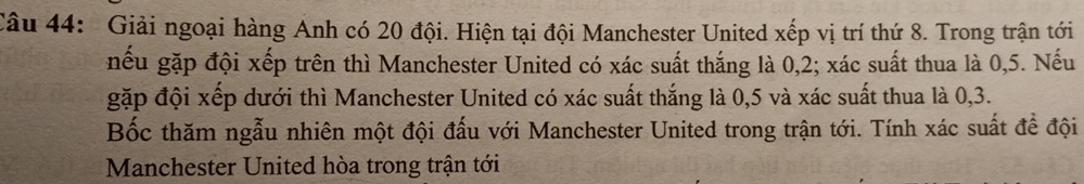 Giải ngoại hàng Anh có 20 đội. Hiện tại đội Manchester United xếp vị trí thứ 8. Trong trận tới 
nếu gặp đội xếp trên thì Manchester United có xác suất thắng là 0,2; xác suất thua là 0,5. Nếu 
gặp đội xếp dưới thì Manchester United có xác suất thắng là 0,5 và xác suất thua là 0, 3. 
Bốc thăm ngẫu nhiên một đội đấu với Manchester United trong trận tới. Tính xác suất để đội 
Manchester United hòa trong trận tới