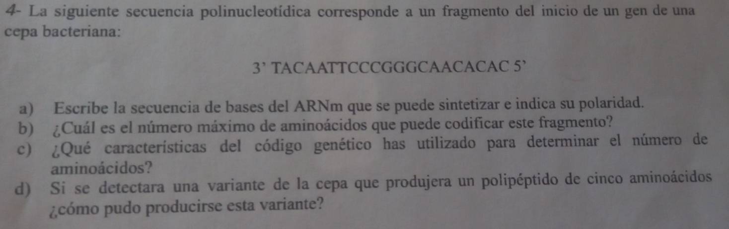 4- La siguiente secuencia polinucleotídica corresponde a un fragmento del inicio de un gen de una 
cepa bacteriana: 
3^, TACAATTCCCGGGCAACACAC 5’ 
a) Escribe la secuencia de bases del ARNm que se puede sintetizar e indica su polaridad. 
b) ¿Cuál es el número máximo de aminoácidos que puede codificar este fragmento? 
c) ¿Qué características del código genético has utilizado para determinar el número de 
aminoácidos? 
d) Si se detectara una variante de la cepa que produjera un polipéptido de cinco aminoácidos 
¿cómo pudo producirse esta variante?