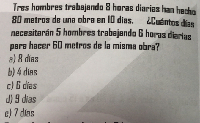 Tres hombres trabajando 8 horas diarias han hecho
80 metros de una obra en 10 días. ¿Cuántos días
necesitarán 5 hombres trabajando 6 horas diarias
para hacer 60 metros de la misma obra?
a) 8 días
b) 4 días
c) 6 días
d) 9 días
e) 7 días