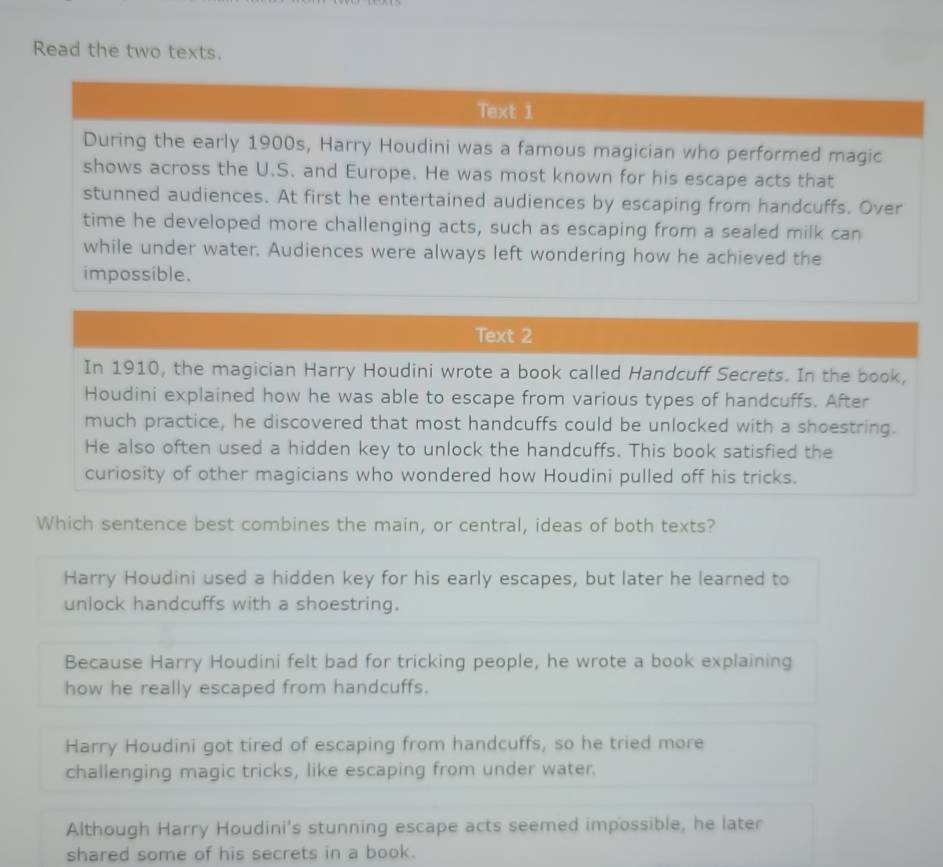 Read the two texts.
Text 2
In 1910, the magician Harry Houdini wrote a book called Handcuff Secrets. In the book,
Houdini explained how he was able to escape from various types of handcuffs. After
much practice, he discovered that most handcuffs could be unlocked with a shoestring.
He also often used a hidden key to unlock the handcuffs. This book satisfied the
curiosity of other magicians who wondered how Houdini pulled off his tricks.
Which sentence best combines the main, or central, ideas of both texts?
Harry Houdini used a hidden key for his early escapes, but later he learned to
unlock handcuffs with a shoestring.
Because Harry Houdini felt bad for tricking people, he wrote a book explaining
how he really escaped from handcuffs.
Harry Houdini got tired of escaping from handcuffs, so he tried more
challenging magic tricks, like escaping from under water.
Although Harry Houdini's stunning escape acts seemed impossible, he later
shared some of his secrets in a book.