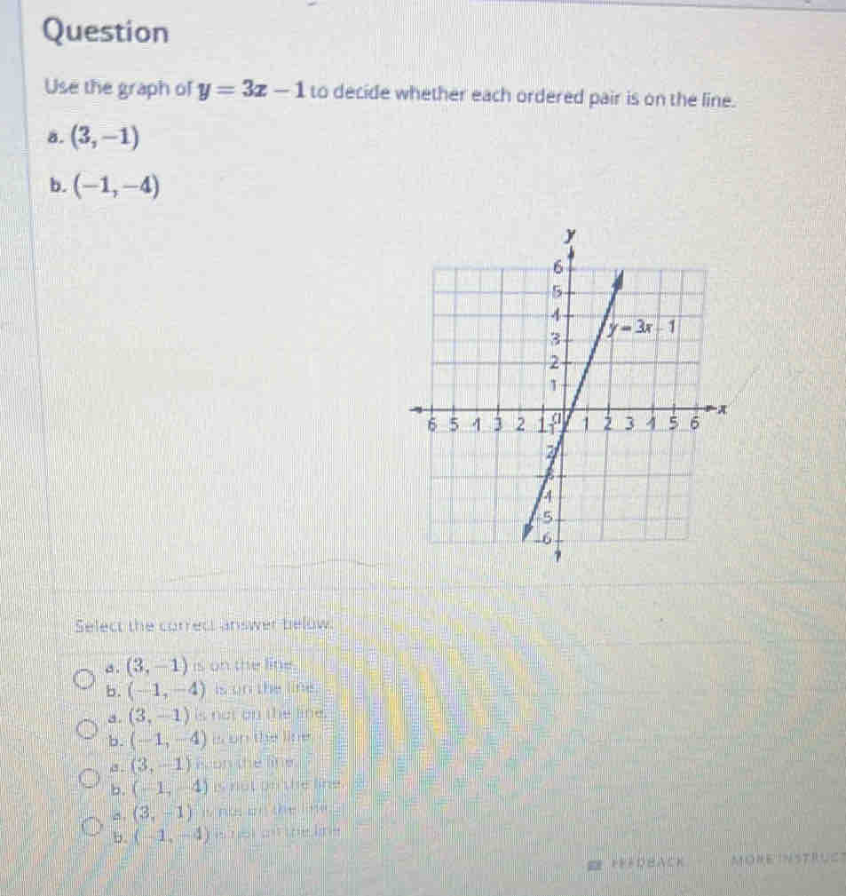 Question
Use the graph of y=3x-1 to decide whether each ordered pair is on the line.
8. (3,-1)
b. (-1,-4)
Select the correct answer below.
, . (3,-1) is on the line.
b. (-1,-4) is on the line.
a. (3,-1) is not on the lie.
b. (-1,-4) in wars ther litrer
a . (3,-1) on the line.
b (-1,-4) is not on the line
8. (3,-1) w n o   o n th e  l  .
b. (-1,-4)
* fřéDbacK Möre inSTruc'