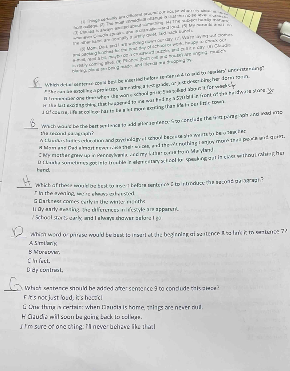 (1) Things certainly are different around our house when my sister is hom
from college. (2) The most immediate change is that the noise level increase
(3) Claudia is always excited about something. (4) The subject hardly marters
whenever Claudia speaks, she is dramatic-and loud. (5) My parents and i, on
the other hand, are normally a pretty quiet, laid-back bunch.
(6) Mom, Dad, and I are winding down our day. (7) We're laying out clothes
and packing lunches for the next day of school or work, happy to check our
e-mail, read a bit, maybe do a crossword puzzle, and call it a day. (8) Claudia
is really coming alive. (9) Phones (both cell and house) are ringing, music's
blaring, plans are being made, and friends are dropping by.
Which detail sentence could best be inserted before sentence 4 to add to readers’ understanding?
F She can be extolling a professor, lamenting a test grade, or just describing her dorm room.
_G I remember one time when she won a school prize; She talked about it for weeks.
H The last exciting thing that happened to me was finding a $20 bill in front of the hardware store.
J Of course, life at college has to be a lot more exciting than life in our little town.
_Which would be the best sentence to add after sentence 5 to conclude the first paragraph and lead into
the second paragraph?
A Claudia studies education and psychology at school because she wants to be a teacher.
B Mom and Dad almost never raise their voices, and there's nothing I enjoy more than peace and quiet.
C My mother grew up in Pennsylvania, and my father came from Maryland.
D Claudia sometimes got into trouble in elementary school for speaking out in class without raising her
hand.
_Which of these would be best to insert before sentence 6 to introduce the second paragraph?
F In the evening, we're always exhausted.
G Darkness comes early in the winter months.
H By early evening, the differences in lifestyle are apparent.
J School starts early, and I always shower before I go.
_Which word or phrase would be best to insert at the beginning of sentence 8 to link it to sentence 7?
A Similarly,
B Moreover,
C In fact,
D By contrast,
_Which sentence should be added after sentence 9 to conclude this piece?
F It's not just loud, it's hectic!
G One thing is certain: when Claudia is home, things are never dull.
H Claudia will soon be going back to college.
J I'm sure of one thing: i'll never behave like that!