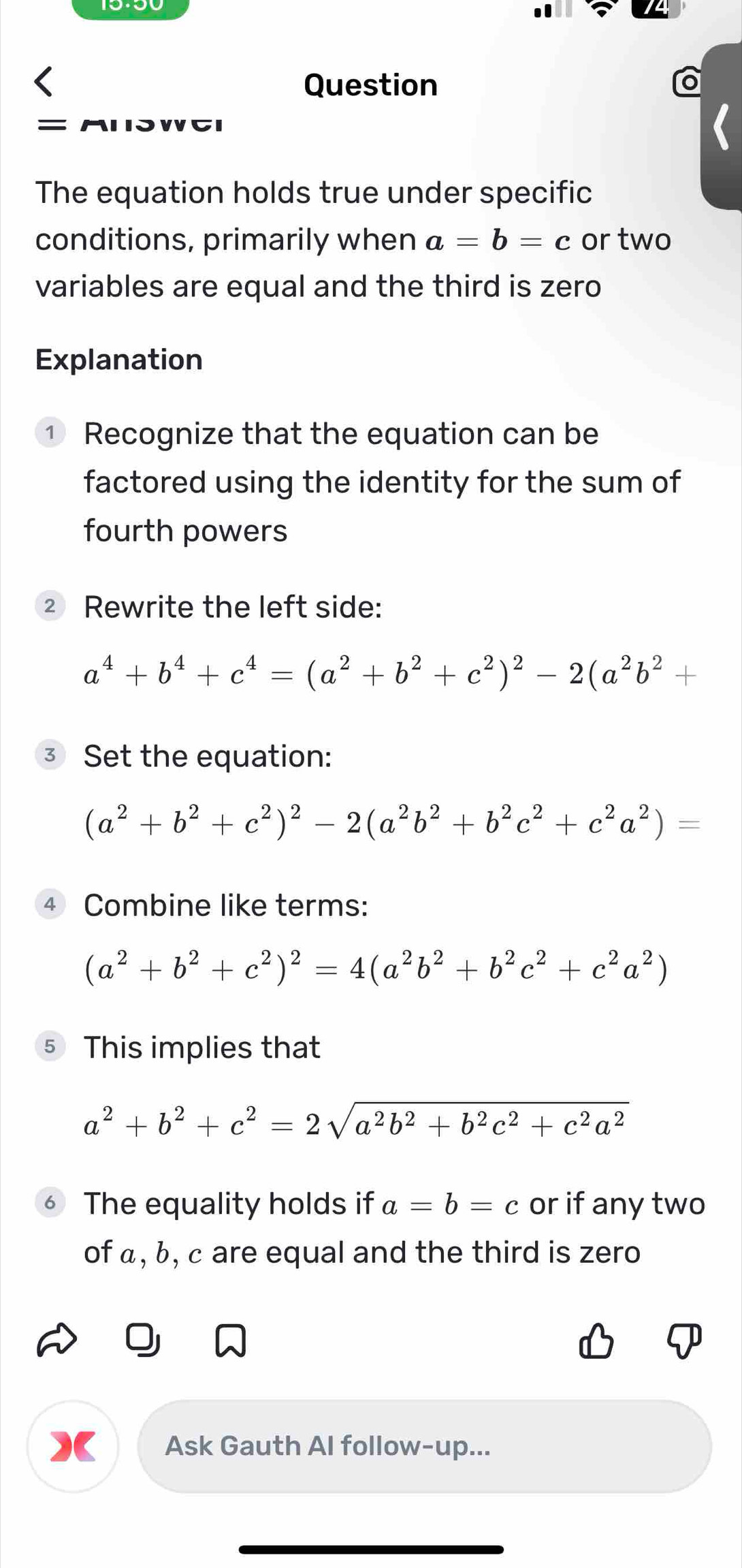 Question 
= 
The equation holds true under specific 
conditions, primarily when a=b=c or two 
variables are equal and the third is zero 
Explanation 
① Recognize that the equation can be 
factored using the identity for the sum of 
fourth powers 
② Rewrite the left side:
a^4+b^4+c^4=(a^2+b^2+c^2)^2-2(a^2b^2+
③ Set the equation:
(a^2+b^2+c^2)^2-2(a^2b^2+b^2c^2+c^2a^2)=
4 Combine like terms:
(a^2+b^2+c^2)^2=4(a^2b^2+b^2c^2+c^2a^2)
⑤ This implies that
a^2+b^2+c^2=2sqrt(a^2b^2+b^2c^2+c^2a^2)
The equality holds if a=b=c or if any two 
of α, b, c are equal and the third is zero 
Ask Gauth Al follow-up...