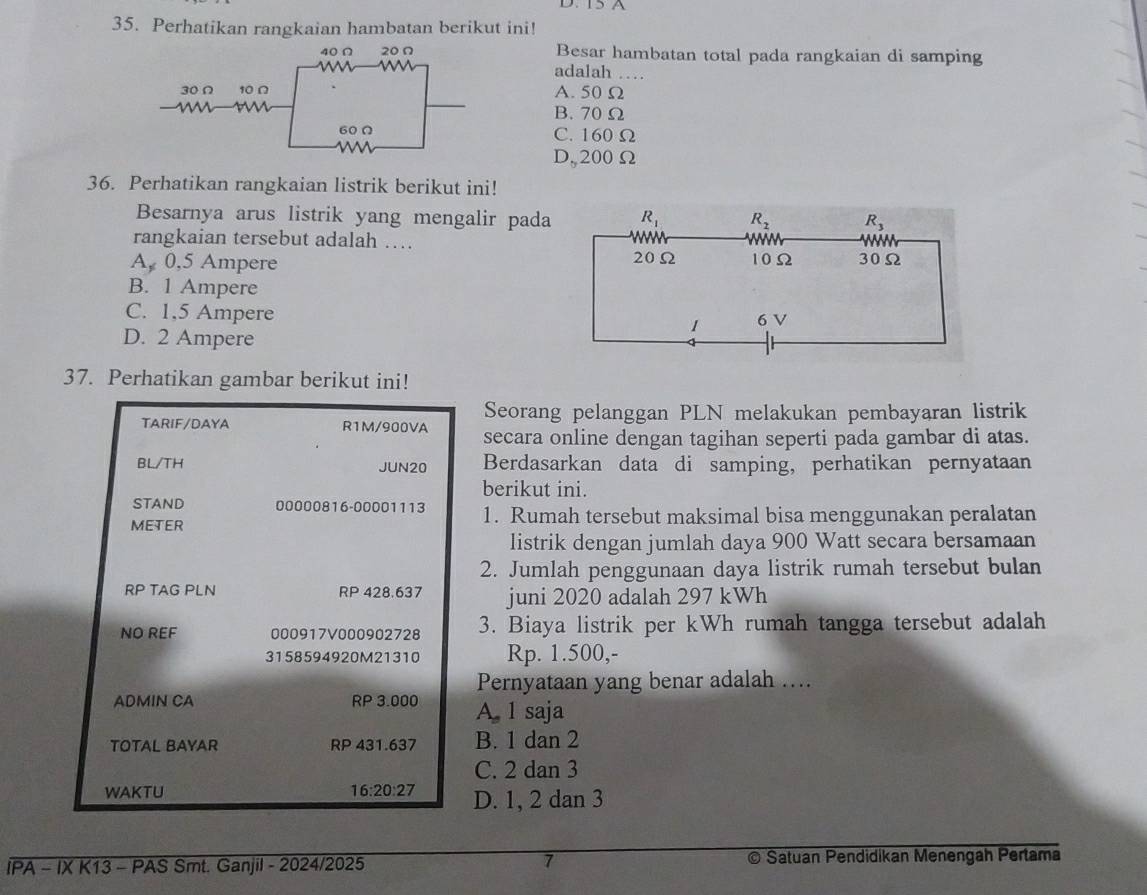 I5A
35. Perhatikan rangkaian hambatan berikut ini!
Besar hambatan total pada rangkaian di samping
adalah …
A. 50 Ω
B. 70 Ω
C. 160 Ω
D,200Ω
36. Perhatikan rangkaian listrik berikut ini!
Besarnya arus listrik yang mengalir pada
rangkaian tersebut adalah ….
A, 0,5 Ampere
B. 1 Ampere
C. 1,5 Ampere
D. 2 Ampere
37. Perhatikan gambar berikut ini!
Seorang pelanggan PLN melakukan pembayaran listrik
TARIF/DAYA R1M/900VA secara online dengan tagihan seperti pada gambar di atas.
BL/TH JUN20 Berdasarkan data di samping, perhatikan pernyataan
berikut ini.
STAND 00000816-00001113
METER 1. Rumah tersebut maksimal bisa menggunakan peralatan
listrik dengan jumlah daya 900 Watt secara bersamaan
2. Jumlah penggunaan daya listrik rumah tersebut bulan
RP TAG PLN RP 428.637 juni 2020 adalah 297 kWh
NO REF 000917V000902728 3. Biaya listrik per kWh rumah tangga tersebut adalah
3158594920M21310 Rp. 1.500,-
Pernyataan yang benar adalah ....
ADMIN CA RP 3.000 A. 1 saja
TOTAL BAYAR RP 431.637 B. 1 dan 2
C. 2 dan 3
WAKTU 16:20:27 D. 1, 2 dan 3
7
IPA - IX K13 - PAS Smt. Ganjil - 2024/2025 Satuan Pendidikan Menengah Pertama