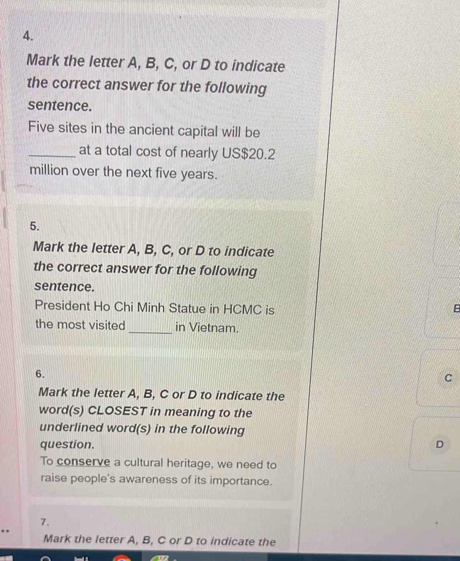 Mark the letter A, B, C, or D to indicate
the correct answer for the following
sentence.
Five sites in the ancient capital will be
_at a total cost of nearly US $20.2
million over the next five years.
5.
Mark the letter A, B, C, or D to indicate
the correct answer for the following
sentence.
President Ho Chi Minh Statue in HCMC is
the most visited _in Vietnam.
6.
C
Mark the letter A, B, C or D to indicate the
word(s) CLOSEST in meaning to the
underlined word(s) in the following
question. D
To conserve a cultural heritage, we need to
raise people's awareness of its importance.
7.
Mark the letter A, B, C or D to indicate the