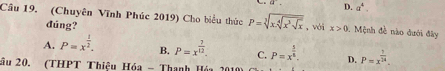 overline a. D. a^4. 
Câu 19. (Chuyên Vĩnh Phúc 2019) Cho biểu thức P=sqrt[3](x.sqrt [4]x^3sqrt x) ,vái x>0. Mệnh đề nào đưới đây
đúng?
A. P=x^(frac 1)2. B. P=x^(frac 7)12. C. P=x^(frac 5)8. D. P=x^(frac 7)14. 
âu 20. (THPT Thiệu Hóa - Thanh Hóa 2