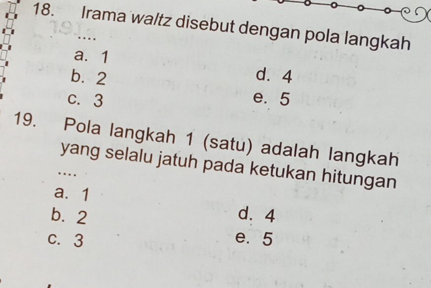 Irama waltz disebut dengan pola langkah
.
a. 1
b. 2 d. 4
c. 3 e. 5
19. Pola langkah 1 (satu) adalah langkah
yang selalu jatuh pada ketukan hitungan
…
a. 1
b. 2 d. 4
C. 3 e. 5