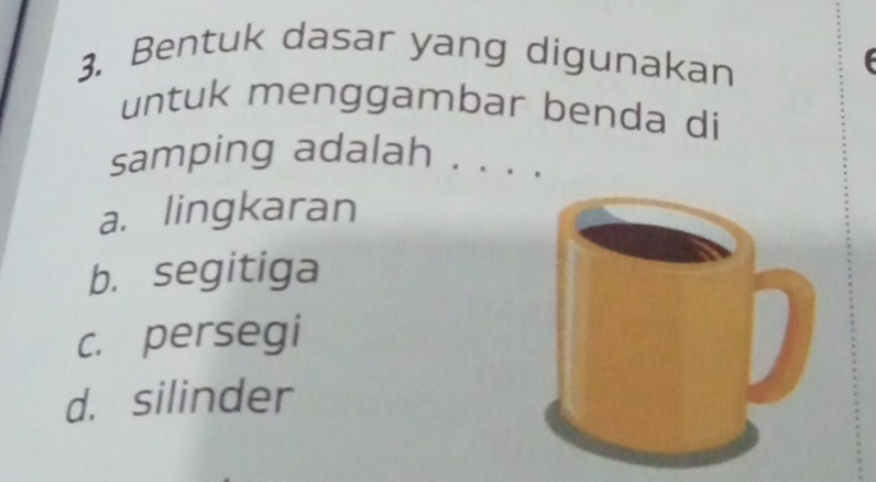 Bentuk dasar yang digunakan
untuk menggambar benda di
samping adalah . . . .
a. lingkaran
b. segitiga
c. persegi
d. silinder