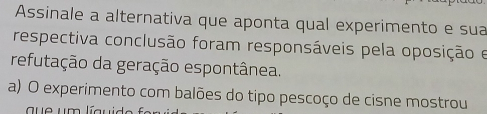 Assinale a alternativa que aponta qual experimento e sua
respectiva conclusão foram responsáveis pela oposição e
refutação da geração espontânea.
a) O experimento com balões do tipo pescoço de cisne mostrou