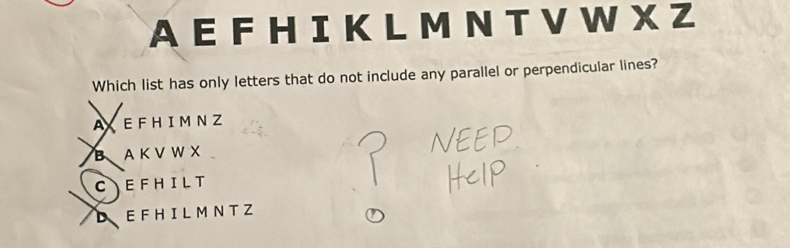 A E F H I K LM N T V W X Z
Which list has only letters that do not include any parallel or perpendicular lines?
AXEFHIM NZ
BAKV W X
C EFHILT
DEFH IL M NT Z