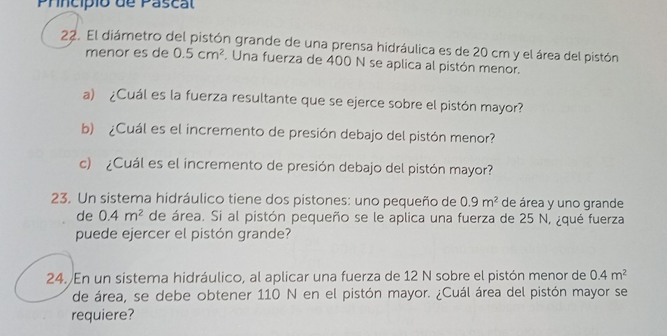 Princípio de Pascal 
22. El diámetro del pistón grande de una prensa hidráulica es de 20 cm y el área del pistón 
menor es de 0.5cm^2. Una fuerza de 400 N se aplica al pistón menor. 
a) ¿Cuál es la fuerza resultante que se ejerce sobre el pistón mayor? 
b) ¿Cuál es el incremento de presión debajo del pistón menor? 
c) ¿Cuál es el incremento de presión debajo del pistón mayor? 
23. Un sistema hidráulico tiene dos pistones: uno pequeño de 0.9m^2 de área y uno grande 
de 0.4m^2 de área. Si al pistón pequeño se le aplica una fuerza de 25 N, ¿qué fuerza 
puede ejercer el pistón grande? 
24. En un sistema hidráulico, al aplicar una fuerza de 12 N sobre el pistón menor de 0.4m^2
de área, se debe obtener 110 N en el pistón mayor. ¿Cuál área del pistón mayor se 
requiere?