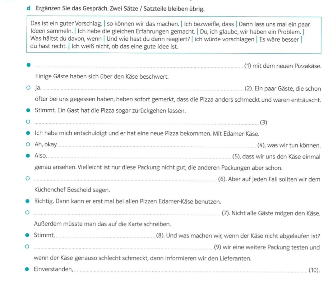 Ergänzen Sie das Gespräch. Zwei Sätze / Satzteile bleiben übrig.
Das ist ein guter Vorschlag. | so können wir das machen. | Ich bezweifle, dass | Dann lass uns mal ein paar
Ideen sammeln. | Ich habe die gleichen Erfahrungen gemacht. | Du, ich glaube, wir haben ein Problem.
Was hältst du davon, wenn | Und wie hast du dann reagiert? | ich würde vorschlagen | Es wäre besser |
du hast recht. | Ich weiß nicht, ob das eine gute Idee ist.
__(1) mit dem neuen Pizzakäse.
Einige Gäste haben sich über den Käse beschwert.
Ja._ (2). Ein paar Gäste, die schon
öfter bei uns gegessen haben, haben sofort gemerkt, dass die Pizza anders schmeckt und waren enttäuscht.
Stimmt. Ein Gast hat die Pizza sogar zurückgehen lassen.
_(3)
Ich habe mich entschuldigt und er hat eine neue Pizza bekommen. Mit Edamer-Käse.
Ah, okay._ (4), was wir tun können.
Also,_ (5), dass wir uns den Käse einmal
genau ansehen. Vielleicht ist nur diese Packung nicht gut, die anderen Packungen aber schon.
_(6). Aber auf jeden Fall sollten wir dem
Küchenchef Bescheid sagen.
Richtig. Dann kann er erst mal bei allen Pizzen Edamer-Käse benutzen.
_(7). Nicht alle Gäste mögen den Käse.
Außerdem müsste man das auf die Karte schreiben.
Stimmt,_ (8). Und was machen wir, wenn der Käse nicht abgelaufen ist?
_(9) wir eine weitere Packung testen und
wenn der Käse genauso schlecht schmeckt, dann informieren wir den Lieferanten.
Einverstanden,_ (10).