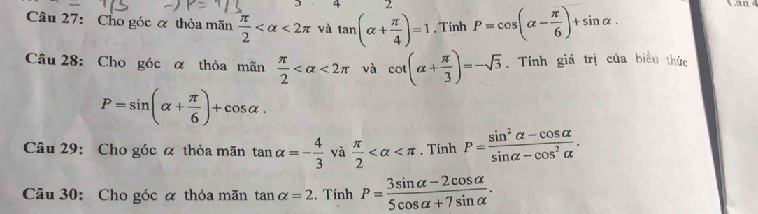 4 2 
Câu 27: Cho góc α thỏa mãn  π /2  <2π và tan (alpha + π /4 )=1. Tính P=cos (alpha - π /6 )+sin alpha. 
Câu 28: Cho góc α thỏa mãn  π /2  <2π và cot (alpha + π /3 )=-sqrt(3). Tính giá trị của biểu thức
P=sin (alpha + π /6 )+cos alpha. 
Câu 29: Cho góc α thỏa mãn tan alpha =- 4/3  và  π /2  . Tính P= (sin^2alpha -cos alpha )/sin alpha -cos^2alpha  . 
Câu 30: Cho góc α thỏa mãn tan alpha =2. Tính P= (3sin alpha -2cos alpha )/5cos alpha +7sin alpha  .