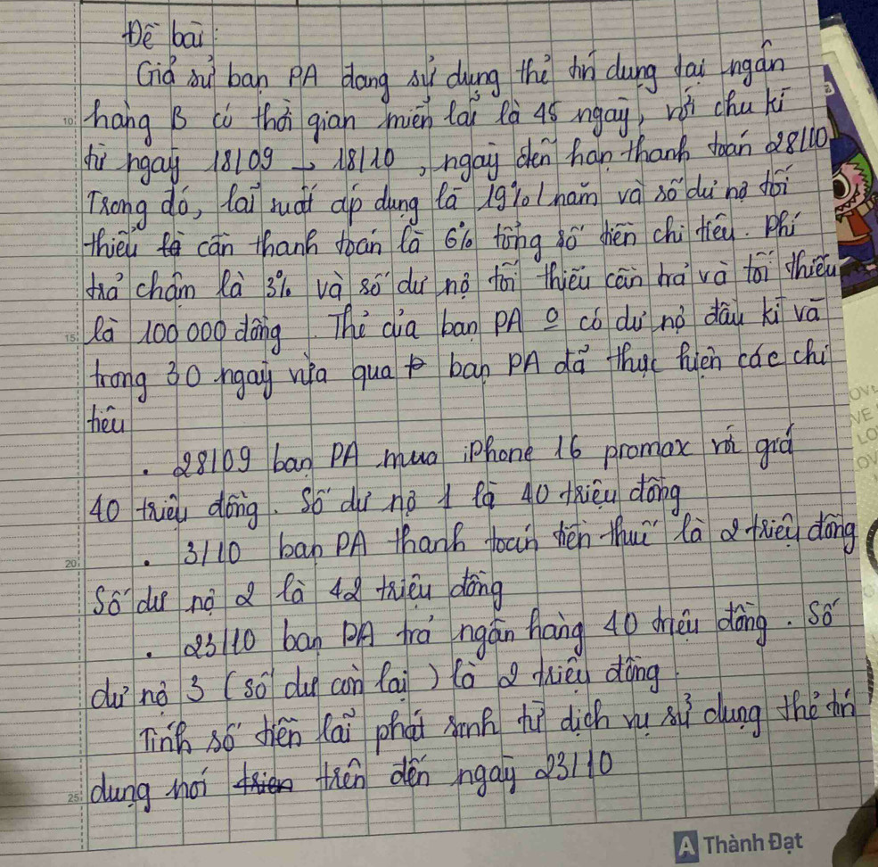 Dè bai 
Giq òu ban PA dang s dung the dì dung dau ngán 
hang B ci thái gian mién láu Rà 4ó ngai, vii chu ki 
hù hgay 18109 18110, ngay den han thank doan 28l10
Tong do, lai ruoi ap dung fā gioham và só dù ng doi 
thieu cān thanh doan (ā 6ig tòng ō shén chitéy. ph 
zá chám Rà 3i. và 8ó dui nǒ fái thièi cān hà và toi thièu 
à 100000 dōng The dia bān pn có du nà dāu ki vā 
trong 30 ngay wa qua ban PA dā thu( fùén cáe ch 
tiéu 
Q810g ban PA muo iphone 16 promox rǎ gió
40 thièi dōng. Só dùī né Qò 40 Kxièu dōng 
3/ 10 bab PA thank toan hén thuì là a fhiēu dōng 
So dur no d fà 4ǎ thiǒu dong 
ab to ban PA frá ngán hang 40 dhièi dàing. so 
duī nà 3 (so du con lai ) (òd hièu dōng 
linh só thén lái phài hnp hì dich yu xì cung thǒ d 
dung hoi thén dén ngay 023/10