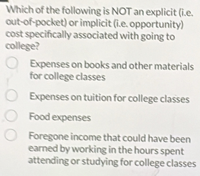 Which of the following is NOT an explicit (i.e.
out-of-pocket) or implicit (i.e. opportunity)
cost specifically associated with going to
college?
Expenses on books and other materials
for college classes
Expenses on tuition for college classes
Food expenses
Foregone income that could have been
earned by working in the hours spent
attending or studying for college classes