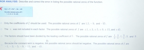 ROR ANALYSIS Describe and correct the error in listing the possible rational zeros of the function.
R(x)=x^2+8x^2-9x=49
rescipte rasomal ceres of 1 
Only the coefficients of f should be used. The possible rational zeros of f are 1.5, — 9, and - 45
The ± was not included in each factor. The possible rational zeros of f are ± 1, ± 3, ± 5, ± 9, ± 15 , and ± 45. 
The factors should have been divided by the leading coefficient of 5. The possible rational zeros of f are  1/5 ,  3/5 , 1,  9/5 , 3, , and 9
Because the constant term is negative, the possible rational zeros should be negative. The possible rational zeros of f are
-1, -3, - 5, -9, -15, and -45