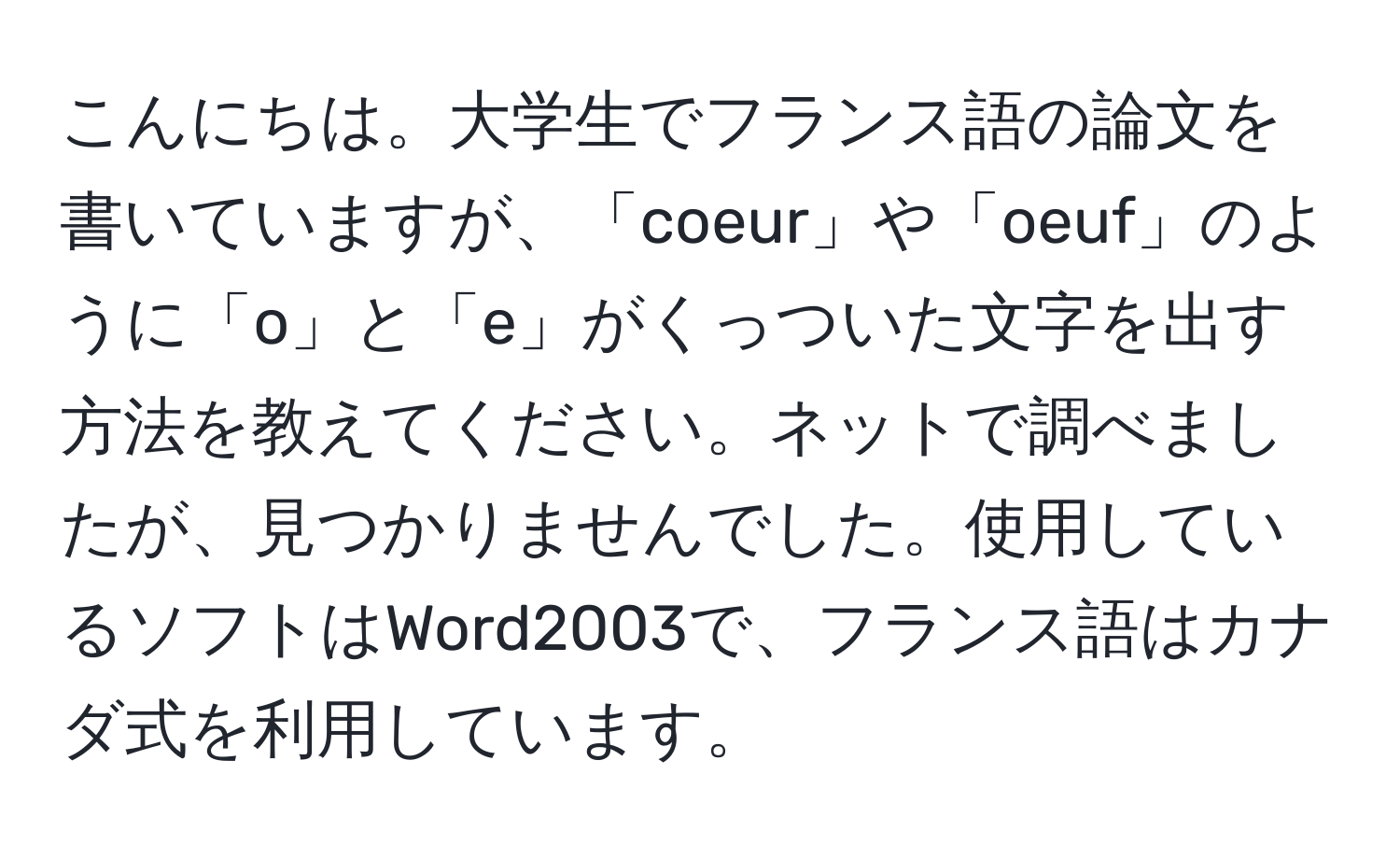 こんにちは。大学生でフランス語の論文を書いていますが、「coeur」や「oeuf」のように「o」と「e」がくっついた文字を出す方法を教えてください。ネットで調べましたが、見つかりませんでした。使用しているソフトはWord2003で、フランス語はカナダ式を利用しています。