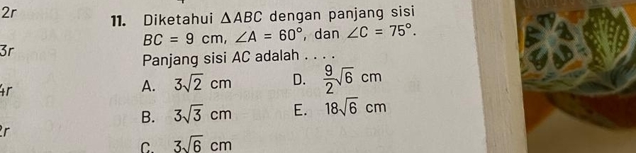 2r
11. Diketahui △ ABC dengan panjang sisi
BC=9cm, ∠ A=60° , dan ∠ C=75°. 
3r
Panjang sisi AC adalah . . . .
X
4r
A. 3sqrt(2)cm D.  9/2 sqrt(6)cm
B. 3sqrt(3)cm E. 18sqrt(6)cm
r
C. 3sqrt(6)cm