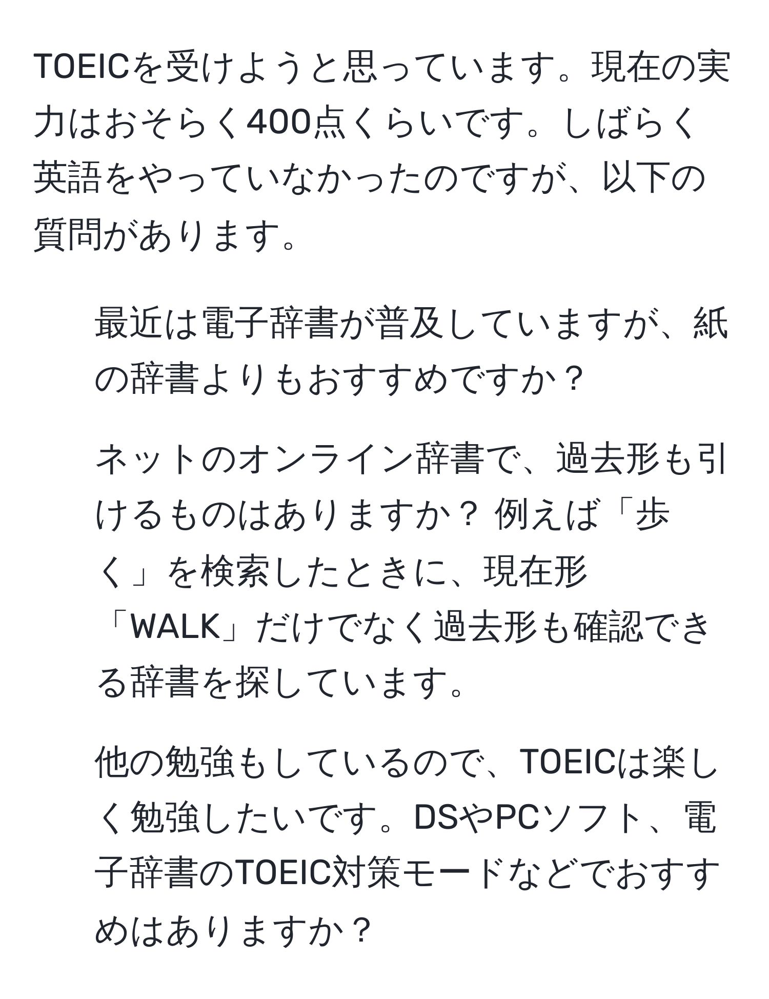 TOEICを受けようと思っています。現在の実力はおそらく400点くらいです。しばらく英語をやっていなかったのですが、以下の質問があります。  
1. 最近は電子辞書が普及していますが、紙の辞書よりもおすすめですか？  
2. ネットのオンライン辞書で、過去形も引けるものはありますか？ 例えば「歩く」を検索したときに、現在形「WALK」だけでなく過去形も確認できる辞書を探しています。  
3. 他の勉強もしているので、TOEICは楽しく勉強したいです。DSやPCソフト、電子辞書のTOEIC対策モードなどでおすすめはありますか？