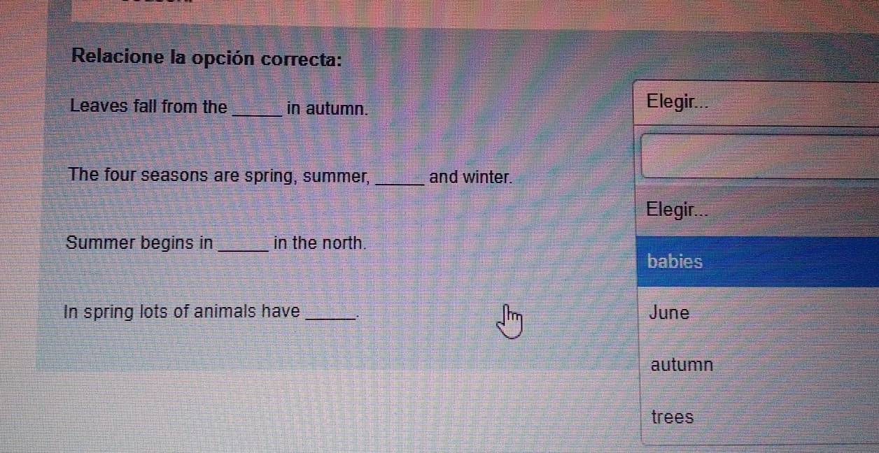 Relacione la opción correcta:
Leaves fall from the _in autumn. Elegir...
The four seasons are spring, summer, _and winter.
Elegir...
Summer begins in _in the north.
babies
In spring lots of animals have _June
autumn
trees