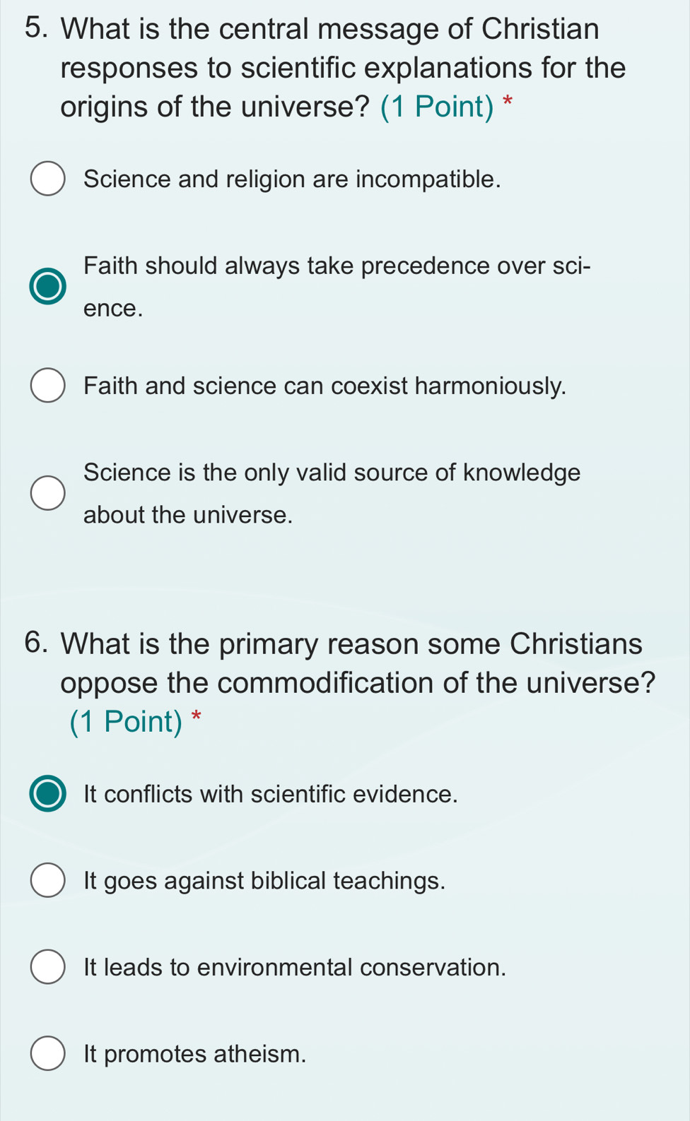 What is the central message of Christian
responses to scientific explanations for the
origins of the universe? (1 Point) *
Science and religion are incompatible.
Faith should always take precedence over sci-
ence.
Faith and science can coexist harmoniously.
Science is the only valid source of knowledge
about the universe.
6. What is the primary reason some Christians
oppose the commodification of the universe?
(1 Point) *
It conflicts with scientific evidence.
It goes against biblical teachings.
It leads to environmental conservation.
It promotes atheism.