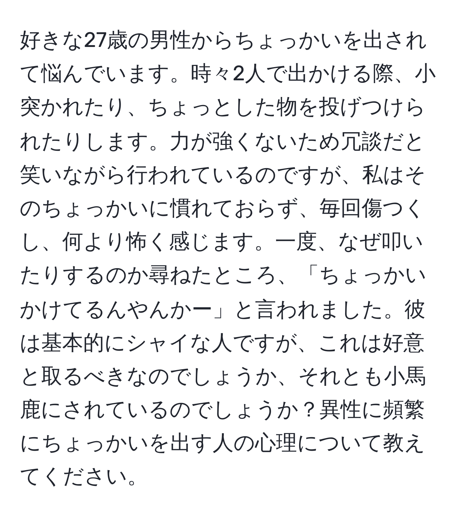 好きな27歳の男性からちょっかいを出されて悩んでいます。時々2人で出かける際、小突かれたり、ちょっとした物を投げつけられたりします。力が強くないため冗談だと笑いながら行われているのですが、私はそのちょっかいに慣れておらず、毎回傷つくし、何より怖く感じます。一度、なぜ叩いたりするのか尋ねたところ、「ちょっかいかけてるんやんかー」と言われました。彼は基本的にシャイな人ですが、これは好意と取るべきなのでしょうか、それとも小馬鹿にされているのでしょうか？異性に頻繁にちょっかいを出す人の心理について教えてください。