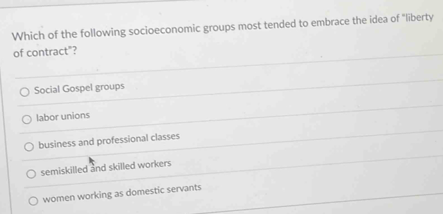 Which of the following socioeconomic groups most tended to embrace the idea of “liberty
of contract"?
Social Gospel groups
labor unions
business and professional classes
semiskilled and skilled workers
women working as domestic servants