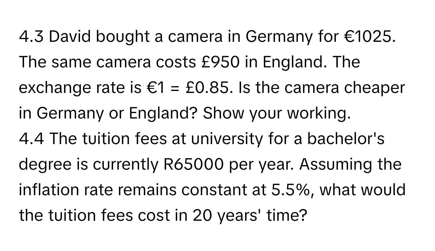 4.3 David bought a camera in Germany for €1025. The same camera costs £950 in England. The exchange rate is €1 = £0.85. Is the camera cheaper in Germany or England? Show your working.
4.4 The tuition fees at university for a bachelor's degree is currently R65000 per year. Assuming the inflation rate remains constant at 5.5%, what would the tuition fees cost in 20 years' time?