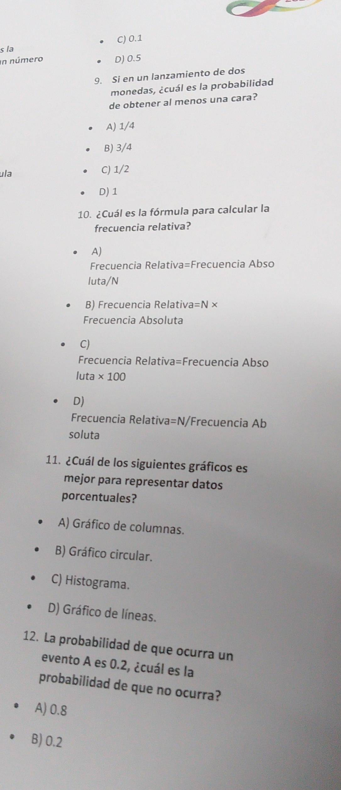 C) 0.1
s la
in número D) 0.5
9. Si en un lanzamiento de dos
monedas, ¿cuál es la probabilidad
de obtener al menos una cara?
A) 1/4
B) 3/4
ula C) 1/2
D) 1
10. ¿Cuál es la fórmula para calcular la
frecuencia relativa?
A)
Frecuencia Relativa=Frecuencia Abso
luta/N
B) Frecuencia Relativa =N*
Frecuencia Absoluta
C)
Frecuencia Relativa=Frecuencia Abso
luta * 100
D)
Frecuencia Relativa =N/Frecuencia Ab
soluta
11. ¿Cuál de los siguientes gráficos es
mejor para representar datos
porcentuales?
A) Gráfico de columnas.
B) Gráfico circular.
C) Histograma.
D) Gráfico de líneas.
12. La probabilidad de que ocurra un
evento A es 0.2, ¿cuál es la
probabilidad de que no ocurra?
A) 0.8
B) 0.2