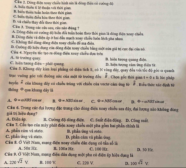 Cầu 2. Dòng điện xoay chiều hình sin là dòng điện có cường độ
A biển thiên tỉ lệ thuận với thời gian.
B. biển thiên tuần hoàn theo thời gian.
C. biển thiên điều hòa theo thời gian.
D. và chiều thay đổi theo thời gian.
Câu 3. Trong các câu sau, câu nảo đủng ?
A. Dòng điện có cường độ biển đổi tuần hoàn theo thời gian là dòng điện xoay chiều.
B. Dòng điện và điện áp ở hai đầu mạch xoay chiều luôn lệch pha nhau.
C. Không thể dùng dòng điện xoay chiều để mạ điện.
D. Cường độ hiệu dụng của đòng điện xoay chiều bằng một nửa giá trị cực đại của nó.
Câu 4. Nguyên tắc tạo ra dòng điện xoay chiều dựa trên
A. từ trường quay. B. hiện tượng quang điện.
C. hiện tượng điện - phát quang. D. hiện tượng cảm ứng điện từ.
Câu 5. Khung dây kim loại phẳng có điện tích S, có N vòng dây, quay đều với tốc độ góc ω quanh
trục vuông góc với đường sức của một từ trường đều beginarrayr a Bendarray. Chọn gốc thời gian t=0 s là lúc pháp
tuyển  n/n  của khung dây có chiều trùng với chiều của vectơ cảm ứng từ  π /B . Biểu thức xác định từ
thông Ф qua khung dây là
A. Phi =omega NBS cos omega B. Phi =NBSsin omega t C. Phi =NBS c osen D. Phi =omega NBSsin omega t.
Câu 6. Trong các đại lượng đặc trưng cho dòng điện xoay chiều sau đây, đại lượng nào không dùng
giá trị hiệu dụng?
A. Điện áp. B. Cường độ dòng điện. . C. Suất điện động. D. Công suất.
Cầu 7. Cấu tạo của máy phát điện xoay chiều một pha gồm hai phần chính là
A. phần cảm và stato. B. phần ứng và roto.
C. phần ứng và stato. D. phần cảm và phần ứng.
Câu 8. Ở Việt Nam, mạng điện xoay chiều dân dụng có tần số là
A. 50π Hz. B. 100π Hz 7 C. 100 Hz. D. 50 Hz.
Câu 9. Ở Việt Nam, mạng điện dân dụng một pha có điện áp hiệu dụng là
A. 220sqrt(2)V. B. 100 V C. 220 V. D. 100sqrt(2)V.