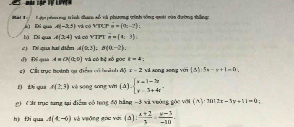 Bài tập tự luyện 
Bài 1: Lập phương trình tham số và phương trình tổng quát của đường thẳng: 
a) Đi qua A(-3;5) và có VTCP vector u=(0;-2)
b) Đi qua A(3;4) và có VTPT overline n=(4;-3); 
c) Đi qua hai điểm A(0;3); B(0;-2); 
d) Đi qua Aequiv O(0;0) và có hệ số góc k=4 : 
e) Cắt trục hoành tại điểm có hoành độ x=2 và song song với (Δ): 5x-y+1=0 : 
f) Đi qua A(2;3) và song song với (△ ):beginarrayl x=1-2t y=3+4tendarray.; 
g) Cắt trục tung tại điểm có tung độ bằng −3 và vuông góc với (Δ): 2012x-3y+11=0 : 
h) Đi qua A(4;-6) và vuông góc với (Δ):  (x+2)/3 = (y-3)/-10 .