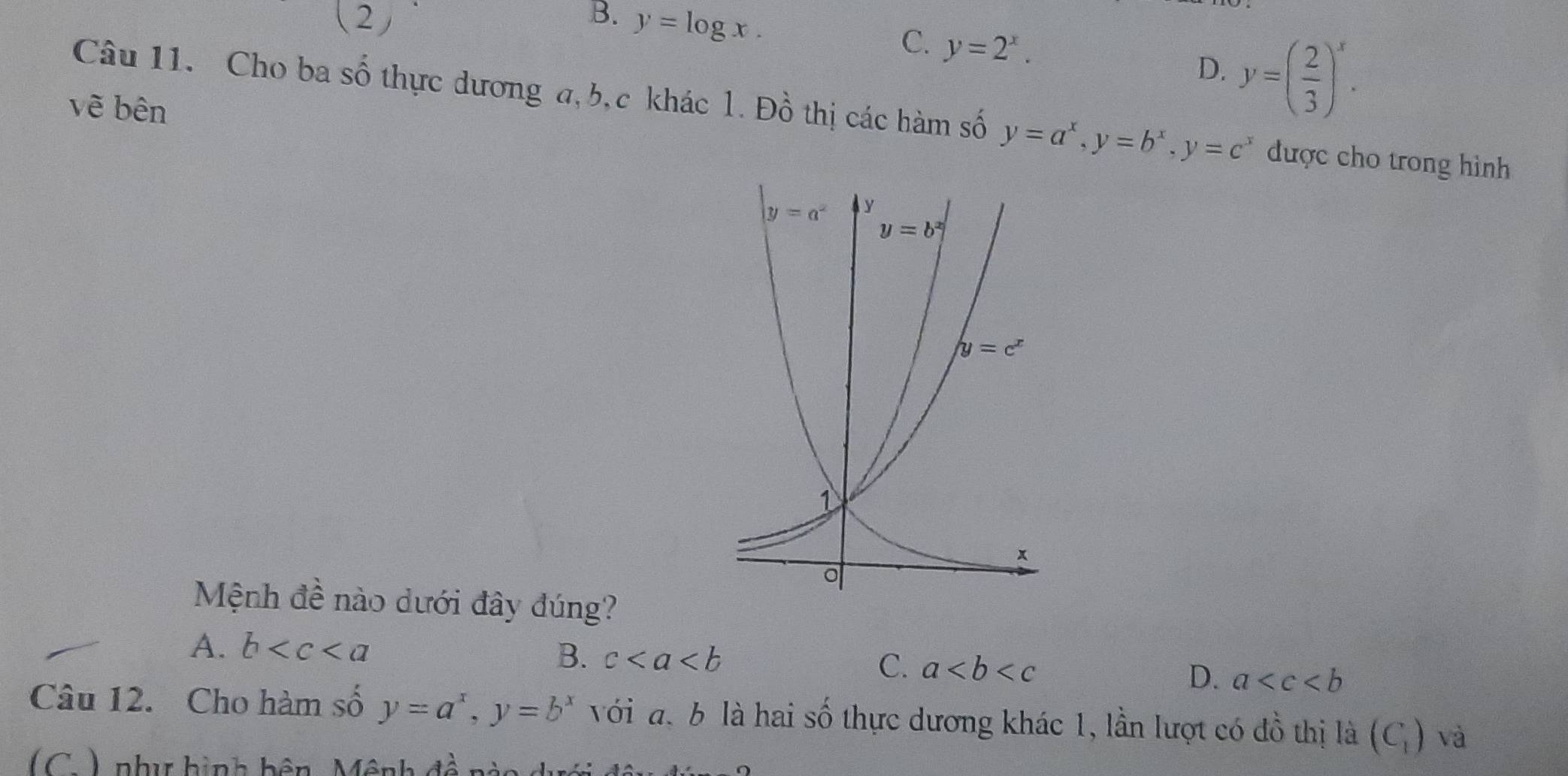 2
B. y=log x.
C. y=2^x.
D. y=( 2/3 )^x.
vẽ bên
Câu 11. Cho ba số thực dương a, b,c khác 1. Đồ thị các hàm số y=a^x,y=b^x,y=c^x được cho trong hình
Mệnh đề nào dưới đây đúng?
A. b B. c C. a D. a
Câu 12. Cho hàm số y=a^x,y=b^x với đ. b là hai số thực dương khác 1, lần lượt có đồ thị là (C_1) và
(C ) như hình bên Mênh 4widehat _  _ 、