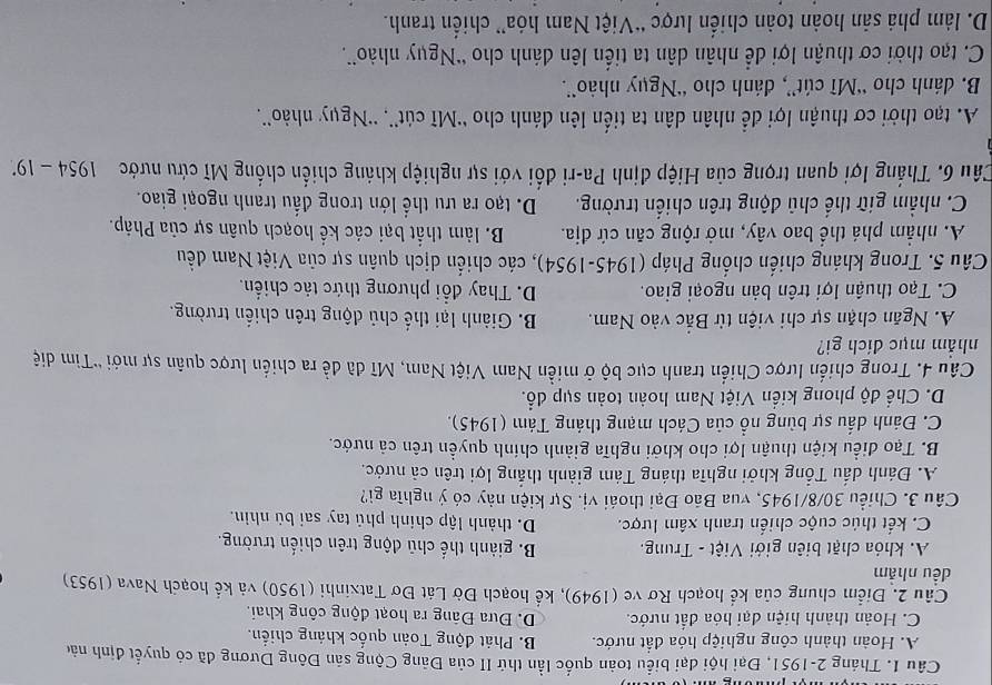 Tháng 2-1951, Đại hội đại biểu toàn quốc lần thứ II của Đảng Cộng sản Đông Dương đã có quyết định nào
A. Hoàn thành công nghiệp hóa đất nước. B. Phát động Toàn quốc kháng chiến.
C. Hoàn thành hiện đại hóa đất nước. D. Đưa Đảng ra hoạt động công khai.
Câu 2. Điểm chung của kể hoạch Rơ ve (1949), kể hoạch Đờ Lát Đơ Tatxinhi (1950) và kể hoạch Nava (1953)
dều nhảm
A. khỏa chặt biên giới Việt - Trung. B. giành thế chū động trên chiến trường.
C. kết thúc cuộc chiến tranh xâm lược. D. thành lập chính phủ tay sai bù nhìn.
Câu 3. Chiều 30/8/1945, vua Bão Đại thoái vị. Sự kiện này có ý nghĩa gì?
A. Đánh dấu Tổng khởi nghĩa tháng Tám giành thắng lợi trên cả nước.
B. Tạo điều kiện thuận lợi cho khởi nghĩa giành chính quyền trên cả nước.
C. Đánh dấu sự bùng nổ của Cách mạng tháng Tám (1945).
D. Chế độ phong kiển Việt Nam hoàn toàn sụp đổ.
Câu 4. Trong chiến lược Chiến tranh cục bộ ở miền Nam Việt Nam, Mĩ đã đề ra chiến lược quân sự mới ''Tìm diệ
nhẳm mục đích gi?
A. Ngăn chặn sự chi viện từ Bắc vào Nam. B. Giành lại thể chủ động trên chiến trường.
C. Tạo thuận lợi trên bản ngoại giao. D. Thay đổi phương thức tác chiến.
Câu 5. Trong kháng chiến chống Pháp (1945-1954), các chiến dịch quân sự của Việt Nam đều
A. nhằm phá thể bao vây, mở rộng căn cứ địa. B. làm thất bại các kể hoạch quân sự của Pháp.
C. nhằm giữ thể chủ động trên chiến trường. D. tạo ra ưu thể lớn trong đấu tranh ngoại giao.
Câu 6. Thắng lợi quan trọng của Hiệp định Pa-ri đối với sự nghiệp kháng chiến chống Mĩ cứu nước 1954-19^(·)
A. tạo thời cơ thuận lợi để nhân dân ta tiến lên đánh cho ''Mĩ cút'', ''Ngụy nhào''.
B. đánh cho “Mĩ cút”, đánh cho “Ngụy nhào”.
C. tạo thời cơ thuận lợi để nhân dân ta tiến lên đánh cho 'Ngụy nhào”.
D. làm phả sản hoàn toàn chiến lược “Việt Nam hóa” chiến tranh.