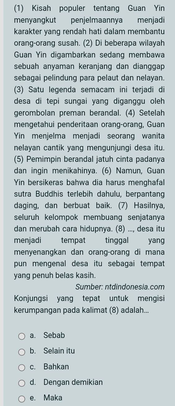 (1) Kisah populer tentang Guan Yin
menyangkut penjelmaannya menjadi
karakter yang rendah hati dalam membantu
orang-orang susah. (2) Di beberapa wilayah
Guan Yin digambarkan sedang membawa
sebuah anyaman keranjang dan dianggap
sebagai pelindung para pelaut dan nelayan.
(3) Satu legenda semacam ini terjadi di
desa di tepi sungai yang diganggu oleh
gerombolan preman berandal. (4) Setelah
mengetahui penderitaan orang-orang, Guan
Yin menjelma menjadi seorang wanita
nelayan cantik yang mengunjungi desa itu.
(5) Pemimpin berandal jatuh cinta padanya
dan ingin menikahinya. (6) Namun, Guan
Yin bersikeras bahwa dia harus menghafal
sutra Buddhis terlebih dahulu, berpantang
daging, dan berbuat baik. (7) Hasilnya,
seluruh kelompok membuang senjatanya
dan merubah cara hidupnya. (8) ..., desa itu
menjadi tempat tinggal yang
menyenangkan dan orang-orang di mana
pun mengenal desa itu sebagai tempat 
yang penuh belas kasih.
Sumber: ntdindonesia.com
Konjungsi yang tepat untuk mengisi
kerumpangan pada kalimat (8) adalah...
a. Sebab
b. Selain itu
c. Bahkan
d. Dengan demikian
e. Maka