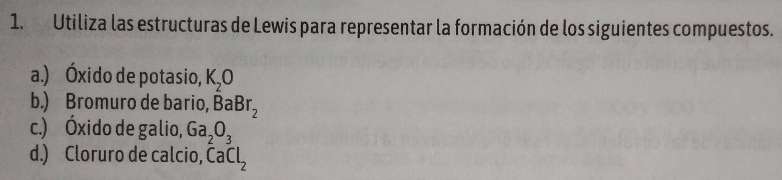 Utiliza las estructuras de Lewis para representar la formación de los siguientes compuestos. 
a.) Óxido de potasio, K_2O
b.) Bromuro de bario, BaBr_2
c.) Óxido de galio, Ga_2O_3
d.) Cloruro de calcio, CaCl_2