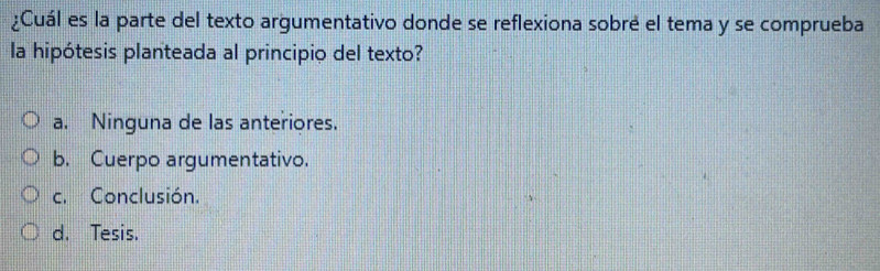 ¿Cuál es la parte del texto argumentativo donde se reflexiona sobré el tema y se comprueba
la hipótesis planteada al principio del texto?
a. Ninguna de las anteriores.
b. Cuerpo argumentativo.
c. Conclusión.
d. Tesis.