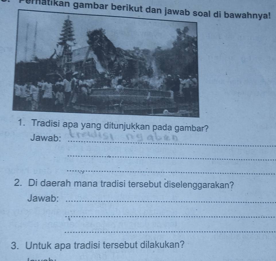 ematikan gambar berikut dan jawab soal di bawahnya! 
1. Tradisi apa yang ditunjukkan pada gambar? 
_ 
Jawab: 
_ 
_ 
2. Di daerah mana tradisi tersebut diselenggarakan? 
Jawab:_ 
_ 
_ 
3. Untuk apa tradisi tersebut dilakukan?