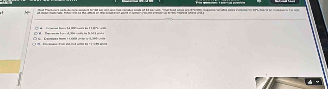 This question: 1 poin tis) possibi
Best Producers sells its core product for $0 per unit and has variable costs of $3 per unit. Total fixed costs are $70,000. Guppose variable costs increase by 30% due to an increase in the cost
of direct materials. What will be the effect on the breakeven point in units? (Found answer up to the nearest whole unit.)
A. increase from 14,000 units to 17,074 units
B. Decrease from 6,364 units to 5,883 units
C. Decrease from 14,000 units to 5,385 units
D. Decrease from 23,334 units to 17,949 units