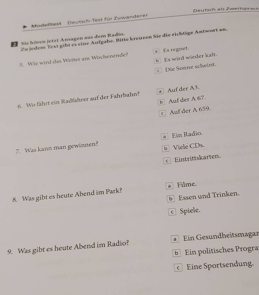 Deutsch als Zweitsprach
Modelltest Deutsch-Test für Zuwanderer
2 Sie hören jetzt Ansagen aus dem Radio. Zu jedem Text gibt es eine Aufgabe. Bitte kreuzen Sie die richtige Antwort an.
5. Wie wird das Wetter am Wochenende? a Es regnet.
b Es wird wieder kalt.
c Die Sonne scheint.
6. Wo fährt ein Radfahrer auf der Fahrbahn? a Auf der A3.
b Auf der A 67.
c Auf der A 659.
7. Was kann man gewinnen? a Ein Radio.
b Viele CDs.
Eintrittskarten.
8. Was gibt es heute Abend im Park? a Filme.
b Essen und Trinken.
c Spiele.
Ein Gesundheitsmagaz
9. Was gibt es heute Abend im Radio?
Ein politisches Progra
Eine Sportsendung.