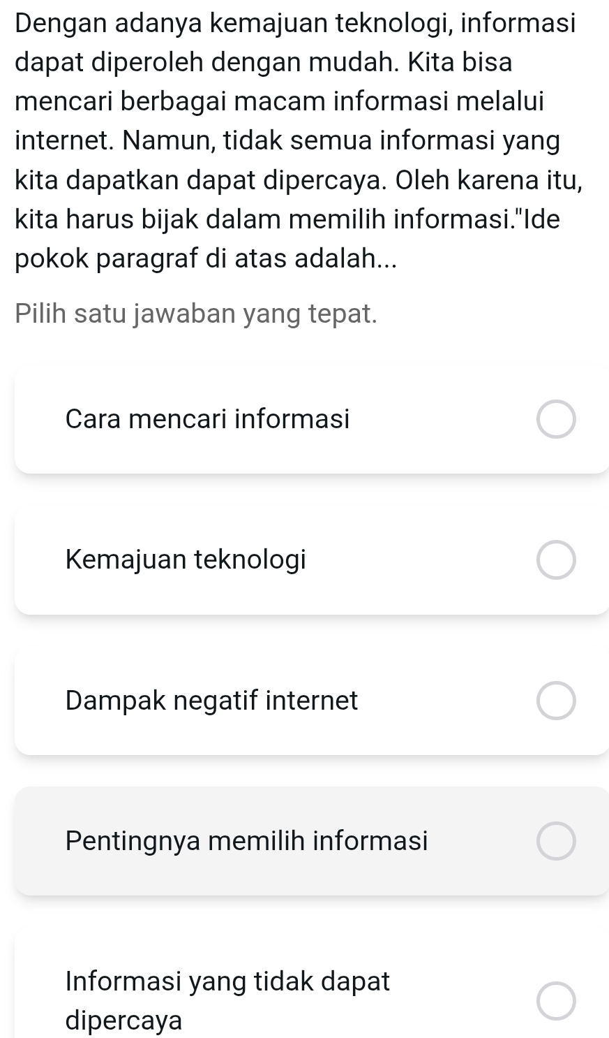 Dengan adanya kemajuan teknologi, informasi
dapat diperoleh dengan mudah. Kita bisa
mencari berbagai macam informasi melalui
internet. Namun, tidak semua informasi yang
kita dapatkan dapat dipercaya. Oleh karena itu,
kita harus bijak dalam memilih informasi."Ide
pokok paragraf di atas adalah...
Pilih satu jawaban yang tepat.
Cara mencari informasi
Kemajuan teknologi
Dampak negatif internet
Pentingnya memilih informasi
Informasi yang tidak dapat
dipercaya